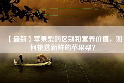 【最新】苹果梨的区别和营养价值，如何挑选新鲜的苹果梨？