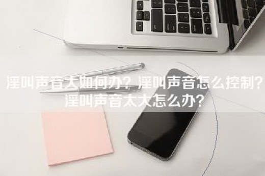 淫叫声音大如何办？淫叫声音怎么控制？淫叫声音太大怎么办？