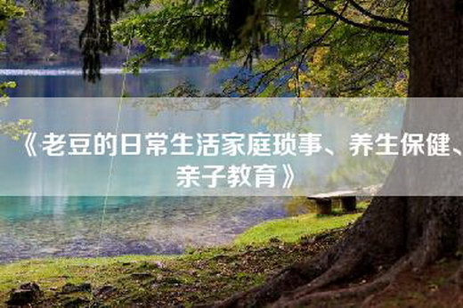 《老豆的日常生活家庭琐事、养生保健、亲子教育》