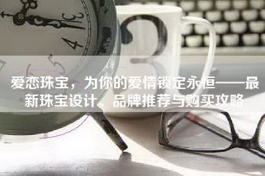 爱恋珠宝，为你的爱情锁定永恒——最新珠宝设计、品牌推荐与购买攻略