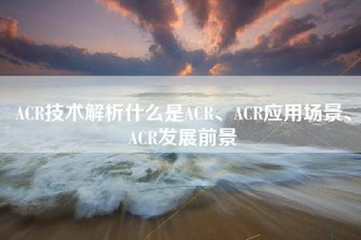 ACR技术解析什么是ACR、ACR应用场景、ACR发展前景