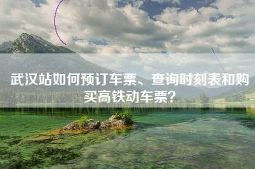 武汉站如何预订车票、查询时刻表和购买高铁动车票？