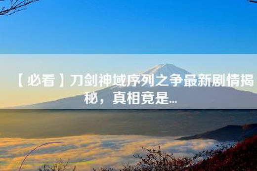 【必看】刀剑神域序列之争最新剧情揭秘，真相竟是...