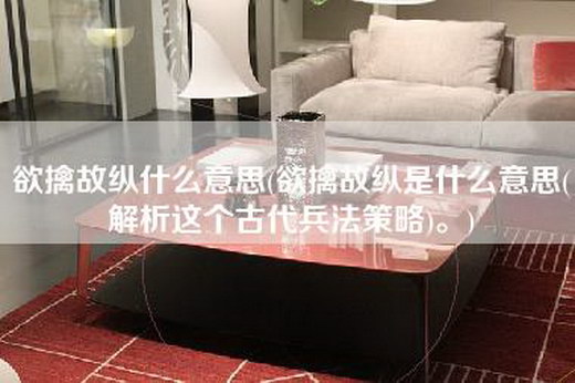 欲擒故纵什么意思(欲擒故纵是什么意思(解析这个古代兵法策略)。)